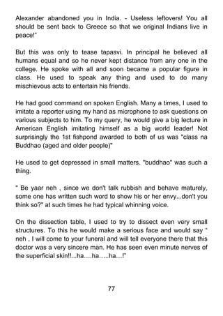 Alexander abandoned you in India. - Useless leftovers! You all
should be sent back to Greece so that we original Indians live in
peace!”

But this was only to tease tapasvi. In principal he believed all
humans equal and so he never kept distance from any one in the
college. He spoke with all and soon became a popular figure in
class. He used to speak any thing and used to do many
mischievous acts to entertain his friends.

He had good command on spoken English. Many a times, I used to
imitate a reporter using my hand as microphone to ask questions on
various subjects to him. To my query, he would give a big lecture in
American English imitating himself as a big world leader! Not
surprisingly the 1st fishpond awarded to both of us was "class na
Buddhao (aged and older people)"

He used to get depressed in small matters. "buddhao" was such a
thing.

" Be yaar neh , since we don't talk rubbish and behave maturely,
some one has written such word to show his or her envy...don't you
think so?" at such times he had typical whinning voice.

On the dissection table, I used to try to dissect even very small
structures. To this he would make a serious face and would say “
neh , I will come to your funeral and will tell everyone there that this
doctor was a very sincere man. He has seen even minute nerves of
the superficial skin!!...ha….ha…..ha…!”




                                  77
 