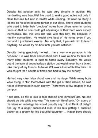 Despite his popular acts, he was very sincere in studies. His
handwriting was beautiful. He used to make good notes not only in
class lectures but also in hostel while reading. He used to study a
lot and so he soon became ranker of our class. There were students
who used to hide their “precious" notes from others even in routine
times so that no one could get advantage of their hard work except
themselves. But this was not true with this boy. He believed in
healthy competition, He would give best of his notes even if you
demand it just before exams . Not only that, if you ask him to teach
anything, he would try his best until you are satisfied.

Despite being genuinely honest , there was one paradox in his
behavior. He was from ahmedabad and it was routine for him like
many other students to rush to home every Saturday. He would
board the train at anand railway station but would never buy a ticket!
Like many of my friends, to travel WT was a kind of thrill for him. He
was caught for a couple of times and had to pay the penalty!

He had very clear idea about love and marriage. While many boys
were dying to “fix” themselves with the girl of their choice, he was
not at all interested in such activity. There were a few couples in our
campus.

“ see neh, To fall in love is real childish and immature act. No one
should do this while studying. This can ruin life of both.” On query of
his ideas on marriage he would proudly say “ Just Think of delight
and joy of a nagar successful man in his 60s getting a qualified
doctor as a groom for his beautiful daughter … Nagar boys should




                                  78
 