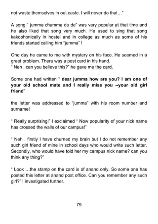 not waste themselves in out caste. I will never do that…”

A song “ jumma chumma de de” was very popular at that time and
he also liked that song very much. He used to sing that song
kakophonically in hostel and in college as much as some of his
friends started calling him “jumma” !

One day he came to me with mystery on his face. He seemed in a
graet problem. There was a post card in his hand.
“ Neh , can you believe this?” he gave me the card.

Some one had written “ dear jumma how are you? I am one of
your old school mate and I really miss you --your old girl
friend”

the letter was addressed to “jumma” with his room number and
surname!

“ Really surprising!” I exclaimed “ Now popularity of your nick name
has crossed the walls of our campus!”

“ Neh , firstly I have churned my brain but I do not remember any
such girl friend of mine in school days who would write such letter.
Secondly, who would have told her my campus nick name? can you
think any thing?”

“ Look …the stamp on the card is of anand only. So some one has
posted this letter at anand post office. Can you remember any such
girl?” I investigated further.




                                 79
 