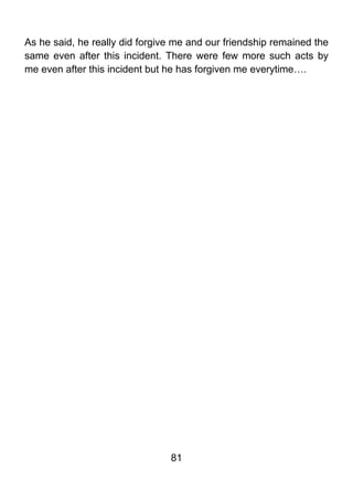 As he said, he really did forgive me and our friendship remained the
same even after this incident. There were few more such acts by
me even after this incident but he has forgiven me everytime….




                                81
 