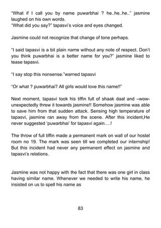 “What if I call you by name puwarbhai ? he..he..he..” jasmine
laughed on his own words.
“What did you say?” tapasvi’s voice and eyes changed.

Jasmine could not recognize that change of tone perhaps.

“I said tapasvi is a bit plain name without any note of respect. Don’t
you think puwarbhai is a better name for you?” jasmine liked to
tease tapasvi.

“I say stop this nonsense.”warned tapasvi

“Or what ? puwarbhai? All girls would love this name!!”

Next moment, tapasvi took his tiffin full of shaak daal and –wow-
unexpectedly threw it towards jasmine!! Somehow jasmine was able
to save him from that sudden attack. Sensing high temperature of
tapasvi, jasmine ran away from the scene. After this incident,He
never suggested ‘puwarbhai’ for tapasvi again….!

The throw of full tiffin made a permanent mark on wall of our hostel
room no 19. The mark was seen till we completed our internship!
But this incident had never any permanent effect on jasmine and
tapasvi’s relations.



Jasmine was not happy with the fact that there was one girl in class
having similar name. Whenever we needed to write his name, he
insisted on us to spell his name as




                                 83
 