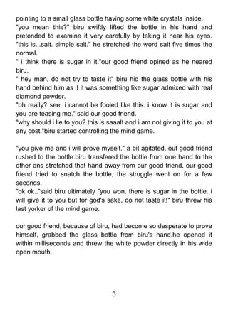 pointing to a small glass bottle having some white crystals inside.
"you mean this?" biru swiftly lifted the bottle in his hand and
pretended to examine it very carefully by taking it near his eyes.
"this is...salt. simple salt." he stretched the word salt five times the
normal.
" i think there is sugar in it."our good friend opined as he neared
biru.
" hey man, do not try to taste it" biru hid the glass bottle with his
hand behind him as if it was something like sugar admixed with real
diamond powder.
"oh really? see, i cannot be fooled like this. i know it is sugar and
you are teasing me." said our good friend.
"why should i lie to you? this is saaalt and i am not giving it to you at
any cost."biru started controlling the mind game.

"you give me and i will prove myself." a bit agitated, out good friend
rushed to the bottle.biru transfered the bottle from one hand to the
other ans stretched that hand away from our good friend. our good
friend tried to snatch the bottle, the struggle went on for a few
seconds.
"ok ok.."said biru ultimately "you won. there is sugar in the bottle. i
will give it to you but for god's sake, do not taste it!" biru threw his
last yorker of the mind game.

our good friend, because of biru, had become so desperate to prove
himself, grabbed the glass bottle from biru's hand.he opened it
within milliseconds and threw the white powder directly in his wide
open mouth.




                                   3
 