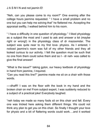 J A S M I N and not jasmin E!

“Neh, can you please come to my room?” One evening after the
college hours jasmine requested. “ I have a small problem and no
one but you can help me solving that” he flattered me. Accepting the
appraisal swiftly, I walked behind him to his room.

“ I have a difficulty in one question of physiology.” I liked physiology
as a subject the most and I used to ask and answer a lot (maybe
right or wrong!) in the physiology class of dr mazoomdar. The
subject was quite near to my first love- physics. As I entered, I
noticed jasmine’s room was full of my other friends and they all
looked curious to our activity. I felt the question must be such that
no one from them could solve them and so I - dr neh- was called to
give the final answer!

“What is the issue?” taking gyton, our heavy textbook of physiology
in hand from jasmine, I inquired.
“Can you read this line?” jasmine made me sit on a chair with those
words.

----dhaff!! I was on the floor with the book in my hand and the
broken chair on me! From subject expert, I was suddenly reduced to
a subject of a practical joke! Everybody laughed.

“neh today we made so many fools sit on this chair and fall. Every
one was tricked here asking them different things. We could not
think any plan to get you on this chair. So finally I thought your love
for physio and a bit of flattering words could work….and it worked




                                  84
 