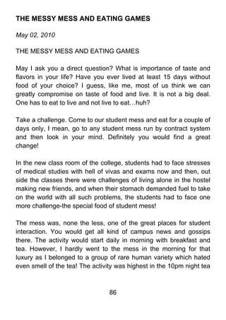 THE MESSY MESS AND EATING GAMES

May 02, 2010

THE MESSY MESS AND EATING GAMES

May I ask you a direct question? What is importance of taste and
flavors in your life? Have you ever lived at least 15 days without
food of your choice? I guess, like me, most of us think we can
greatly compromise on taste of food and live. It is not a big deal.
One has to eat to live and not live to eat…huh?

Take a challenge. Come to our student mess and eat for a couple of
days only, I mean, go to any student mess run by contract system
and then look in your mind. Definitely you would find a great
change!

In the new class room of the college, students had to face stresses
of medical studies with hell of vivas and exams now and then, out
side the classes there were challenges of living alone in the hostel
making new friends, and when their stomach demanded fuel to take
on the world with all such problems, the students had to face one
more challenge-the special food of student mess!

The mess was, none the less, one of the great places for student
interaction. You would get all kind of campus news and gossips
there. The activity would start daily in morning with breakfast and
tea. However, I hardly went to the mess in the morning for that
luxury as I belonged to a group of rare human variety which hated
even smell of the tea! The activity was highest in the 10pm night tea



                                 86
 