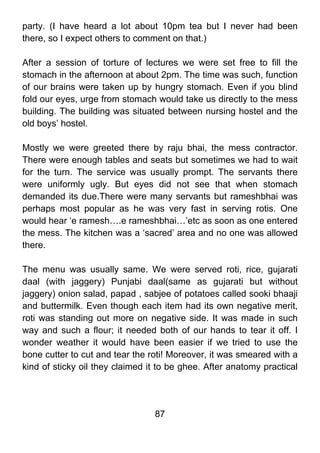 party. (I have heard a lot about 10pm tea but I never had been
there, so I expect others to comment on that.)

After a session of torture of lectures we were set free to fill the
stomach in the afternoon at about 2pm. The time was such, function
of our brains were taken up by hungry stomach. Even if you blind
fold our eyes, urge from stomach would take us directly to the mess
building. The building was situated between nursing hostel and the
old boys’ hostel.

Mostly we were greeted there by raju bhai, the mess contractor.
There were enough tables and seats but sometimes we had to wait
for the turn. The service was usually prompt. The servants there
were uniformly ugly. But eyes did not see that when stomach
demanded its due.There were many servants but rameshbhai was
perhaps most popular as he was very fast in serving rotis. One
would hear ‘e ramesh….e rameshbhai…’etc as soon as one entered
the mess. The kitchen was a ‘sacred’ area and no one was allowed
there.

The menu was usually same. We were served roti, rice, gujarati
daal (with jaggery) Punjabi daal(same as gujarati but without
jaggery) onion salad, papad , sabjee of potatoes called sooki bhaaji
and buttermilk. Even though each item had its own negative merit,
roti was standing out more on negative side. It was made in such
way and such a flour; it needed both of our hands to tear it off. I
wonder weather it would have been easier if we tried to use the
bone cutter to cut and tear the roti! Moreover, it was smeared with a
kind of sticky oil they claimed it to be ghee. After anatomy practical




                                 87
 
