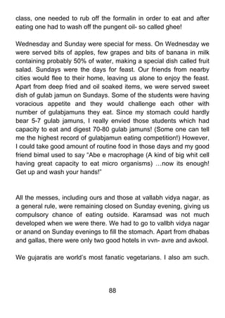 class, one needed to rub off the formalin in order to eat and after
eating one had to wash off the pungent oil- so called ghee!

Wednesday and Sunday were special for mess. On Wednesday we
were served bits of apples, few grapes and bits of banana in milk
containing probably 50% of water, making a special dish called fruit
salad. Sundays were the days for feast. Our friends from nearby
cities would flee to their home, leaving us alone to enjoy the feast.
Apart from deep fried and oil soaked items, we were served sweet
dish of gulab jamun on Sundays. Some of the students were having
voracious appetite and they would challenge each other with
number of gulabjamuns they eat. Since my stomach could hardly
bear 5-7 gulab jamuns, I really envied those students which had
capacity to eat and digest 70-80 gulab jamuns! (Some one can tell
me the highest record of gulabjamun eating competition!) However,
I could take good amount of routine food in those days and my good
friend bimal used to say “Abe e macrophage (A kind of big whit cell
having great capacity to eat micro organisms) …now its enough!
Get up and wash your hands!”



All the messes, including ours and those at vallabh vidya nagar, as
a general rule, were remaining closed on Sunday evening, giving us
compulsory chance of eating outside. Karamsad was not much
developed when we were there. We had to go to vallbh vidya nagar
or anand on Sunday evenings to fill the stomach. Apart from dhabas
and gallas, there were only two good hotels in vvn- avre and avkool.

We gujaratis are world’s most fanatic vegetarians. I also am such.




                                 88
 