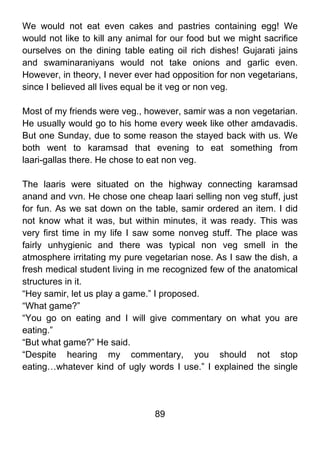 We would not eat even cakes and pastries containing egg! We
would not like to kill any animal for our food but we might sacrifice
ourselves on the dining table eating oil rich dishes! Gujarati jains
and swaminaraniyans would not take onions and garlic even.
However, in theory, I never ever had opposition for non vegetarians,
since I believed all lives equal be it veg or non veg.

Most of my friends were veg., however, samir was a non vegetarian.
He usually would go to his home every week like other amdavadis.
But one Sunday, due to some reason the stayed back with us. We
both went to karamsad that evening to eat something from
laari-gallas there. He chose to eat non veg.

The laaris were situated on the highway connecting karamsad
anand and vvn. He chose one cheap laari selling non veg stuff, just
for fun. As we sat down on the table, samir ordered an item. I did
not know what it was, but within minutes, it was ready. This was
very first time in my life I saw some nonveg stuff. The place was
fairly unhygienic and there was typical non veg smell in the
atmosphere irritating my pure vegetarian nose. As I saw the dish, a
fresh medical student living in me recognized few of the anatomical
structures in it.
“Hey samir, let us play a game.” I proposed.
“What game?”
“You go on eating and I will give commentary on what you are
eating.”
“But what game?” He said.
“Despite hearing my commentary, you should not stop
eating…whatever kind of ugly words I use.” I explained the single




                                 89
 