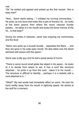 rule.
“Ok” he smiled and agreed and picked up the first morsel. “this is
easy man!”

“Now... Samir starts eating...” I initiated my running commentary. “
He picks up one bone that looks like a part of thoracic rib…he looks
at the lower groove from where the neuro vascular bundle
passes….he takes it in his mouth and sucks the bone marrow of the
rib…is that tasty?”

Giving me smiles in between, samir was enjoying my commentary
and the food.

“Samir now picks up a muscle bundle… separates the fibers … and
they are gone in his wide open mouth. He also takes now the blood
admixed with spices with the spoon.”

Samir was a jolly guy and he had a great sense of humor.

“There is some round small globe like object in his spoon…he looks
at it to decide from where to eat. It has a cord like structure
attached… he picks it up from the cord….takes it to his mouth….
The structure is difficult to identify… perhaps it is a testicle with a
cord attached to it...”

“What?” My last words had immediate effect on samir. He took his
hand swiftly away from his mouth in lightning speed. He stared at
the stuff for a moment.




                                  90
 