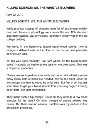 KILLING SCIENCE: WE, THE WHISTLE BLOWERS

April 22, 2010

KILLING SCIENCE: WE, THE WHISTLE BLOWERS

While practical classes of anatomy were full of excitement initially,
practical classes of physiology were much like our 12th standard
laboratory classes. Our physiology laboratory initially was in the old
college building.

We were, in the beginning, taught usual blood counts, how to
recognize different cells in the blood in microscope and principles
behind such tests.

All this was done manually. But from where did the blood sample
come? Naturally we had to do the tests on our own blood. This was
a bit painful procedure.

“Today, we are to perform total white cell count. We will tell you how
many micro liters of blood are needed, how to see them under the
microscope and how to count the white cells. But first of all, you ask
your friend to get your blood sample from your ring finger.” Looking
at our herd, our tutor announced.

They made such a big college. Could not they arrange a few blood
samples for the tests? Oh man, thought of getting pricked was
painful. But there was no escape. Kamlesh was my partner in first
practical in physio lab.




                                 92
 