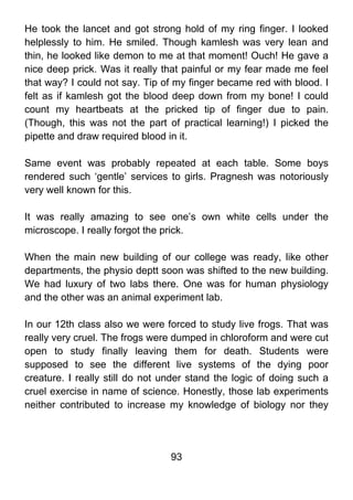 He took the lancet and got strong hold of my ring finger. I looked
helplessly to him. He smiled. Though kamlesh was very lean and
thin, he looked like demon to me at that moment! Ouch! He gave a
nice deep prick. Was it really that painful or my fear made me feel
that way? I could not say. Tip of my finger became red with blood. I
felt as if kamlesh got the blood deep down from my bone! I could
count my heartbeats at the pricked tip of finger due to pain.
(Though, this was not the part of practical learning!) I picked the
pipette and draw required blood in it.

Same event was probably repeated at each table. Some boys
rendered such ‘gentle’ services to girls. Pragnesh was notoriously
very well known for this.

It was really amazing to see one’s own white cells under the
microscope. I really forgot the prick.

When the main new building of our college was ready, like other
departments, the physio deptt soon was shifted to the new building.
We had luxury of two labs there. One was for human physiology
and the other was an animal experiment lab.

In our 12th class also we were forced to study live frogs. That was
really very cruel. The frogs were dumped in chloroform and were cut
open to study finally leaving them for death. Students were
supposed to see the different live systems of the dying poor
creature. I really still do not under stand the logic of doing such a
cruel exercise in name of science. Honestly, those lab experiments
neither contributed to increase my knowledge of biology nor they




                                 93
 
