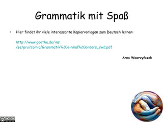 Grammatik mit Spa ß Hier findet ihr viele interessante Kopiervorlagen zum Deutsch lernen: http://www.goethe.de/ ins /se/pro/comic/Grammatik%20einmal%20anders_sw2.pdf Anna Wawrzyńczak  