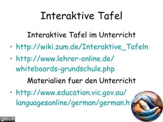 Interaktive Tafel Interaktive Tafel im Unterricht http:// wiki.zum.de / Interaktive_Tafeln   http://www.lehrer-online.de/ whiteboards-grundschule.php   Materialien fuer den Unterricht http://www.education.vic.gov.au/ languagesonline / german / german.htm   