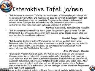 Interaktive Tafel: ja/nein “ Ich benutze interaktive Tafel im Unterricht (mit eTwinning Projekte habe ich noch keine Erfahrunten) und muss sagen, dass es wirklich Spaß macht (auch den Älteren). Man kann schon vorbereitete Programme benutzen - so kann man schnell kleine Übungen für Wiederholung von Grammatik oder Wortschatz vorbereiten. Hier kann man auch gut neue Grammatik erklären”.  Martina Malečková, Tschechische Republik “ Ich benutzemeine interaktive Tafel jeden Tag und fast jede Stunde für den Unterricht. Bei eTwinning-Projekten kann man die ganze Klasse zeigen alles was man von der Partnerklasse bekommt”. Harriet Corper, Schweden “ Ich benutze die Interaktive Whiteboards nur selten, weil ich damit viele Probleme habe. Ich muss das Alles in den zweiten Stock tragen und das schaffe ich in der Pause nicht. In der Klasse, wo Whiteboard steht kann ich nicht unterrichten./ Hoffentlich bis Dezember/”. Anna Mirekova’, Slowakei “ Das gleich Problem habe ich auch. Wir haben nur ein einziges, und in diesem Klassenzimmer unterrichte ich normalerweise nicht. Muss also erst tauschen .... Auch habe ich mich mal damit auseinandergesetzt. Natürlich hat es den Vorteil, dass man Tafelanschriebe von der letzten Stunde wieder verwenden kann. Aber ansonsten muss ich doch auch alles mit viel Kleinarbeit vorbereiten. Da kann gleich alles an die Tafel schreiben. Die von Verlagen bisher erstellten Programme sind noch nicht ausgereift.  Aber vielleicht ändert sich ja bald was. Interessant sind die Whiteboards allemal”.  Sylvia Kunkel, Deutschland 