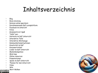 Inhaltsverzeichnis Blog Brain storming Deteien online speichern Dreidimensionale DaF-Lernplattform Facebook im Untericht Fotos Grammatik mit Spaß “ Hallo” aus…  Hörtexte im DaF Unterricht Interaktive Tafel Interaktive Werkzeuge Kommunikationssituationen  Kreativit ät im DaF Kreuzwortr ätsel Lieder im DaF Unterricht Medienkompetenz Mind map Online resources Präsentationen Spiele im DaF-Unterricht Themen f ϋ r den Unterricht Video Wiki Wort-Wolken 