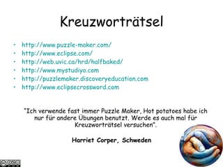 Kreuzwortr ä tsel http://www.puzzle-maker.com/   http://www.eclipse.com/   http://web.uvic.ca/hrd/halfbaked/ http://www.mystudiyo.com http://puzzlemaker.discoveryeducation.com http://www.eclipsecrossword.com “ Ich verwende fast immer Puzzle Maker, Hot potatoes habe ich nur für andere Übungen benutzt. Werde es auch mal für Kreuzworträtsel versuchen”. Harriet Corper, Schweden 