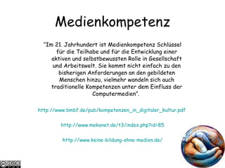 Medienkompetenz “ Im 21. Jahrhundert ist Medienkompetenz Schlüssel für die Teilhabe und für die Entwicklung einer aktiven und selbstbewussten Rolle in Gesellschaft und Arbeitswelt. Sie kommt nicht einfach zu den bisherigen Anforderungen an den gebildeten Menschen hinzu, vielmehr wandeln sich auch traditionelle Kompetenzen unter dem Einfluss der Computermedien”.  http://www.bmbf.de/pub/kompetenzen_in_digitaler_kultur.pdf   http://www.mekonet.de/t3/index.php?id=85 http://www.keine-bildung-ohne-medien.de/ 