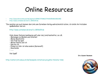 Online Resources http://www.lehreronline.de/daf.php?sid=30956717098227741429919031903350   http://www.cornelsen.de/ erw /1.c.1853639.de   “ Die meisten von euch kennen den Link zum Cornelsen-Verlag wahrscheinlich schon, ich stelle ihn trotzdem spaßeshalber mal ein: http://www.cornelsen.de/ erw /1.c.1853639.de   Viele dieser Dateien (wahlweise pdf oder doc) sind kostenfrei, so z.B. - Meinungen zu Medien und Internet - Meine Geschichte - Von früh bis spät - Meine Familie und ich - Das bin ich - Einmal im Jahr ist alles anders (Karneval!!) - Geschenke - ....... Viel Spaß” Iris-Susann Neumann http://unterricht.educa.ch/de/beispiele-initiativen-projekte-literatur-links 