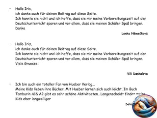 Hallo Iris, ich danke auch für deinen Beitrag auf diese Seite.  Ich kannte sie nicht und ich hoffe, dass sie mir meine Vorbereitungszeit auf den Deutschunterricht sparen und vor allem, dass sie meinen Schüler Spaß bringen.  Danke  Lenka Němečková Hallo Iris, ich danke auch für deinen Beitrag auf diese Seite. Ich kannte sie nicht und ich hoffe, dass sie mir meine Vorbereitungszeit auf den Deutschunterricht sparen und vor allem, dass sie meinen Schüler Spaß bringen.  Viele Gruesse : Vili Daskalova Ich bin auch ein totaller Fan von Hueber Verlag... Meine Kids lieben ihre Bücher. Mit Hueber lernen sich auch leicht. Im Buch Tamburin A1& A2 gibt es sehr schöne Aktivitaeten.. Langenscheidt finden meine Kids eher langweiliger  Selmin Hayırcıl 