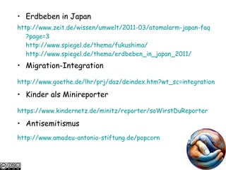 Erdbeben in Japan http://www.zeit.de/ wissen / umwelt /2011-03/ atomalarm-japan-faq ?page=3 http://www.spiegel.de/ thema / fukushima / http://www.spiegel.de/ thema /erdbeben_in_japan_2011/   Migration-Integration http://www.goethe.de/ lhr / prj / daz / deindex.htm ?wt_sc=integration   Kinder als Minireporter https ://www.kindernetz.de/ minitz /reporter/ soWirstDuReporter   Antisemitismus http://www.amadeu-antonio-stiftung.de/popcorn   