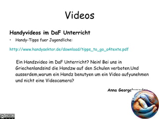 Videos Handyvideos im DaF Unterricht Handy-Tipps fuer Jugendliche: http://www.handysektor.de/ download /tipps_to_go_a4texte.pdf   Ein Handzvideo im DaF Unterricht? Nein! Bei uns in Griechenlandsind die Handzw auf den Schulen verboten.Und ausserdem,warum ein Handz benutyen um ein Video aufyunehmen und nicht eine Videocamera? Anna Georgakopoulou   