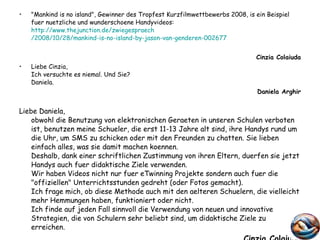 "Mankind is no island", Gewinner des Tropfest Kurzfilmwettbewerbs 2008, is ein Beispiel fuer nuetzliche und wunderschoene Handyvideos:  http://www.thejunction.de/ zwiegespraech /2008/10/28/mankind-is-no-island-by-jason-van-genderen-002677 Cinzia Colaiuda Liebe Cinzia, Ich versuchte es niemal. Und Sie? Daniela.  Daniela Arghir Liebe Daniela, obwohl die Benutzung von elektronischen Geraeten in unseren Schulen verboten ist, benutzen meine Schueler, die erst 11-13 Jahre alt sind, ihre Handys rund um die Uhr, um SMS zu schicken oder mit den Freunden zu chatten. Sie lieben einfach alles, was sie damit machen koennen. Deshalb, dank einer schriftlichen Zustimmung von ihren Eltern, duerfen sie jetzt Handys auch fuer didaktische Ziele verwenden. Wir haben Videos nicht nur fuer eTwinning Projekte sondern auch fuer die "offiziellen" Unterrichtsstunden gedreht (oder Fotos gemacht).  Ich frage mich, ob diese Methode auch mit den aelteren Schuelern, die vielleicht mehr Hemmungen haben, funktioniert oder nicht. Ich finde auf jeden Fall sinnvoll die Verwendung von neuen und innovative Strategien, die von Schulern sehr beliebt sind, um didaktische Ziele zu erreichen. Cinzia Colaiuda 