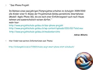 ''Das iPhone-Projekt Im Rahmen eines zweijährigen Pilotprojektes erhalten im Schuljahr 2009/2010 alle Kinder einer 5. Klasse der Projektschule Goldau persönliche Smartphones (Modell: Apple iPhone 3G), die sie nach einer Einführungszeit auch nach Hause nehmen und ausserschulisch nutzen dürfen.'' mehr hier: http://www.projektschule-goldau.ch/ das-iphone-projekt http://www.projektschule-goldau.ch/wp-content/uploads/2011/02/Tele1.mov http://www.projektschule-goldau.ch/medienberichte Adrian Mihiotis Hier findet man weitere Informationen zum Thema: http:// bildungsklick.de /a/73969/ studie-zeigt-smart-phone-statt-schulbuch /   