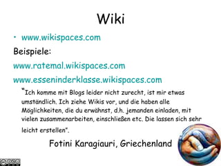 Wiki www.wikispaces.com   Beispiele: www.ratemal.wikispaces.com   www.esseninderklasse.wikispaces.com “ Ich komme mit Blogs leider nicht zurecht, ist mir etwas umständlich. Ich ziehe Wikis vor, und die haben alle Möglichkeiten, die du erwähnst, d.h. jemanden einladen, mit vielen zusammenarbeiten, einschließen etc. Die lassen sich sehr leicht erstellen”.   Fotini Karagiauri, Griechenland 