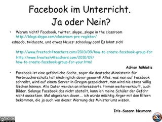 Facebook im Unterricht.  Ja oder Nein? Warum nicht? Facebook, twitter, skype...skype in the classroom http://blogs.skype.com/classroom-pre-register/ edmodo, twiducate, und etwas Neues: schoology.com! Es lohnt sich! http://www.freetech4teachers.com/2010/09/how-to-create-facebook-group-for-your.html http://www.freetech4teachers.com/2010/09/ how-to-create-facebook-group-for-your.html   Adrian Mihiotis Facebook ist eine gefährliche Sache, sogar die deutsche Minnisterin für Verbraucherschutz hat eindringlich davor gewarnt! Alles, was man auf Facebook schreibt, wird auf einem Server in Oregon gespeichert, man wird nie etwas völlig löschen können. Alle Daten werden an interessierte Firmen weiterverkauft, auch Bilder. Solange Facebook das nicht abstellt, kann ich meine Schüler der Gefahr nicht aussetzen. Mal abgesehen davon ... ich würde mächtig Ärger mit den Eltern bekommen, die ja auch von dieser Warnung des Ministeriums wissen. Iris-Susann Neumann   