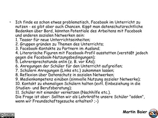 Ich finde es schon etwas problematisch, Facebook im Unterricht zu nutzen - es gibt aber auch Chancen. Kippt man datenschutzrechtliche Bedenken über Bord, könnten Potentiale des Arbeitens mit Facebook und anderen sozialen Netwerken sein: 1. Teaser für neue Unterrichtseinheiten; 2. Gruppen gründen zu Themen des Unterrichts; 3. Facebook-Kontakte zu Partnern im Ausland; 4. Literarische Figuren mit Facebook-Profil ausstatten (verstößt jedoch gegen die Facebook-Nutzungsbedingungen); 5. Lehrersprechstunde onlin (z. B. vor KAs); 6. Anregungen der Schüler für den Unterricht aufgreifen; 7. Schülern Anregungen (Links etc.) zukommen lassen; 8. Reflexion über Datenschutz in sozialen Netwerken; 9. Medienkompetenz einüben (sinnvolle Nutzung sozialer Netwerke); 10. Kontakt zu ehemaligen Schülern halten (evtl. Einbeziehung in die Studien- und Berufsberatung); 11. Schüler mit einander vernetzen (Nachhilfe etc.). Die Frage ist aber: Sollten wir als Lehrkräfte unsere Schüler "adden", wenn wir Freundschaftsgesuche erhalten? ;-) Martin Baier   
