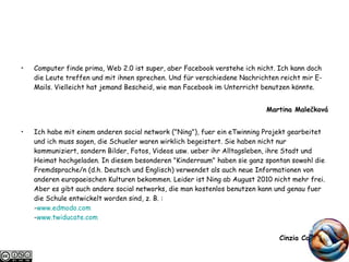 Computer finde prima, Web 2.0 ist super, aber Facebook verstehe ich nicht. Ich kann doch die Leute treffen und mit ihnen sprechen. Und für verschiedene Nachrichten reicht mir E-Mails. Vielleicht hat jemand Bescheid, wie man Facebook im Unterricht benutzen könnte. Martina Malečková Ich habe mit einem anderen social network ("Ning"), fuer ein eTwinning Projekt gearbeitet und ich muss sagen, die Schueler waren wirklich begeistert. Sie haben nicht nur kommuniziert, sondern Bilder, Fotos, Videos usw. ueber ihr Alltagsleben, ihre Stadt und Heimat hochgeladen. In diesem besonderen "Kinderraum" haben sie ganz spontan sowohl die Fremdsprache/n (d.h. Deutsch und Englisch) verwendet als auch neue Informationen von anderen europaeischen Kulturen bekommen. Leider ist Ning ab August 2010 nicht mehr frei. Aber es gibt auch andere social networks, die man kostenlos benutzen kann und genau fuer die Schule entwickelt worden sind, z. B. : - www.edmodo.com - www.twiducate.com Cinzia Colaiuda 