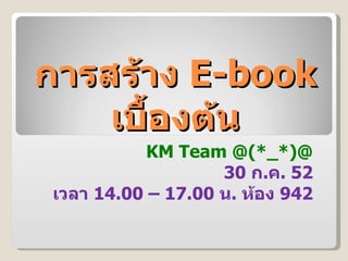 การสร้าง  E-book  เบื้องต้น KM Team @(*_*)@ 30  ก . ค . 52 เวลา  14.00 – 17.00  น .  ห้อง  942 