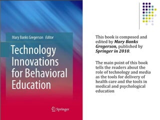 This book is composed and edited by  Mary Banks Gregerson,  published by  Springer in 2010 .  The main point of this book tells the readers about the role of technology and media as the tools for delivery of health care and the tools in medical and psychological education  