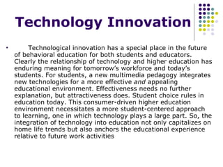 Technology Innovation   Technological innovation has a special place in the future of behavioral education for both students and educators. Clearly the relationship of technology and higher education has enduring meaning for tomorrow’s workforce and today’s students. For students, a new multimedia pedagogy integrates new technologies for a more effective  and  appealing educational environment. Effectiveness needs no further explanation, but attractiveness does. Student choice rules in education today. This consumer-driven higher education environment necessitates a more student-centered approach to learning, one in which technology plays a large part. So, the integration of technology into education not only capitalizes on home life trends but also anchors the educational experience relative to future work activities 