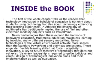 INSIDE the BOOK The half of the whole chapter tells us the readers that technology innovation in behavioral education is not only about students using technology but also about technology enhancing their learning experience. In America the psychology of multimedia has traditionally implied the use of film and other electronic modality adjuncts such as PowerPoint.  Newer technologies than these expand the horizons of behavioral education. Multimedia education maximizes learning by involving many different sensory modalities. Newer technologies of the virtual environment activate more senses than the standard PowerPoint and overhead projections. These engender flexible learning skills that foster receptivity to innovation, a key to future mastery of technology that does not yet exist. Visionary leadership is required to guide judicious and careful design of technological innovation plans and their implementation as well as evaluation .  