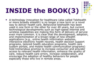 INSIDE the BOOK(3) A technology innovation for healthcare (also called Telehealth or more broadly eHealth) is no longer a new term or a novel way to deliver health care. Behavioral telehealth has been used in one form or the other for over 40 years, but current technological developments such as high-speed internet and wireless capabilities are making this form of delivery of service even more common. it is clear that the development, adoption, and implementation of a broad range of new eHealth applications (e.g., online health information websites, interactive electronic health records, health decision support programs, tailored health education programs, health care system portals, and mobile health communication programs) hold tremendous promise to increase consumer and provider access to relevant health information, enhance the quality of care, reduce health care errors, increase collaboration, and encourage the adoption of healthy behaviors for people especially those who live in remote areas.  