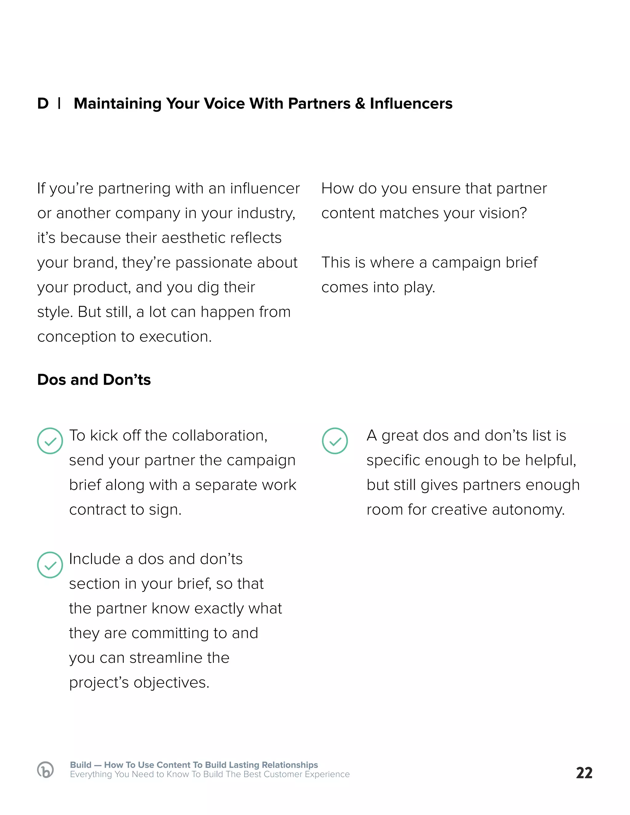 Build — How To Use Content To Build Lasting Relationships
Everything You Need to Know To Build The Best Customer Experience
D | Maintaining Your Voice With Partners & Influencers
Dos and Don’ts
If you’re partnering with an influencer
or another company in your industry,
it’s because their aesthetic reflects
your brand, they’re passionate about
your product, and you dig their
style. But still, a lot can happen from
conception to execution.
To kick off the collaboration,
send your partner the campaign
brief along with a separate work
contract to sign.
Include a dos and don’ts
section in your brief, so that
the partner know exactly what
they are committing to and
you can streamline the
project’s objectives.
22
How do you ensure that partner
content matches your vision?
This is where a campaign brief
comes into play.
A great dos and don’ts list is
specific enough to be helpful,
but still gives partners enough
room for creative autonomy.
 