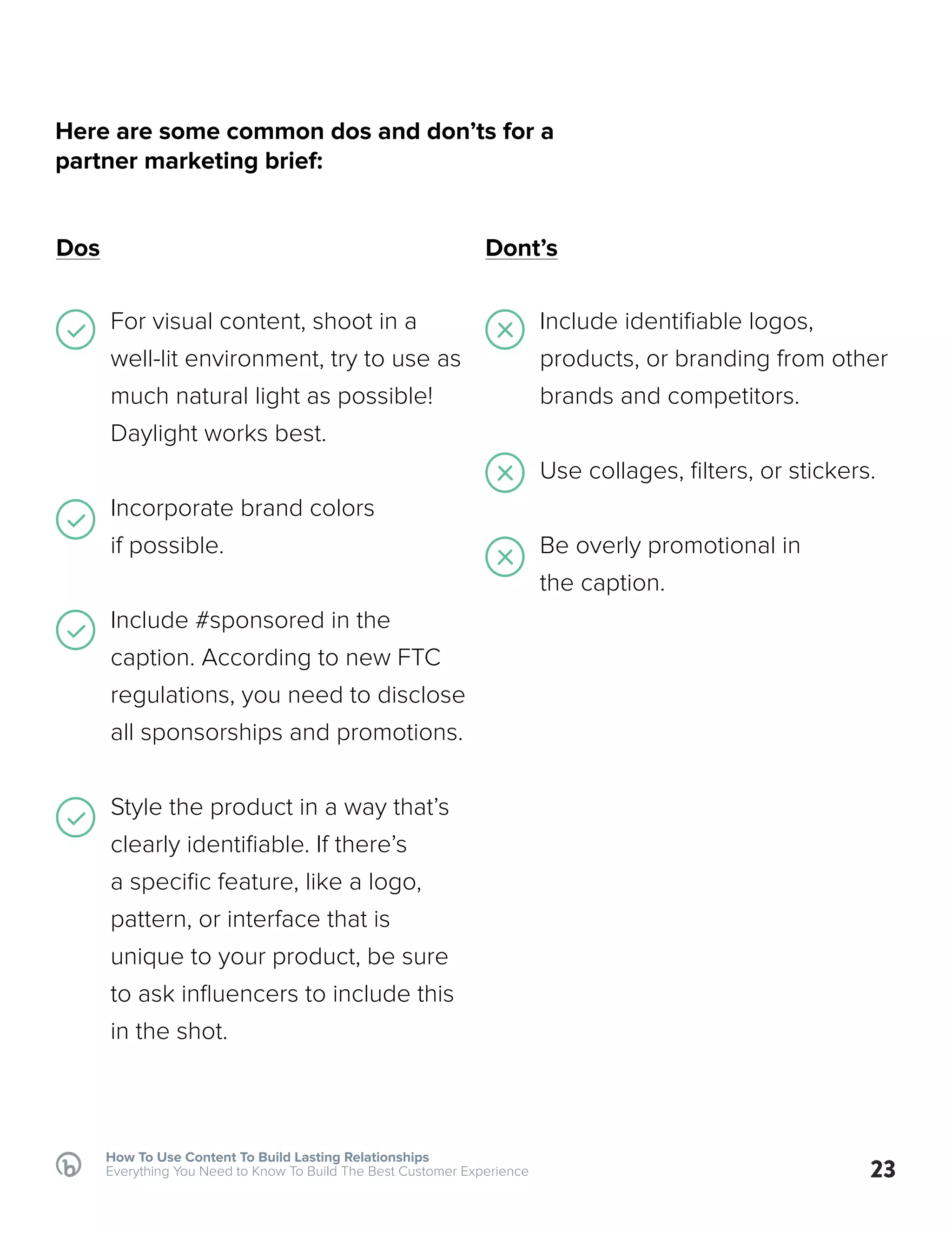 How To Use Content To Build Lasting Relationships
Everything You Need to Know To Build The Best Customer Experience
Dos Dont’s
For visual content, shoot in a
well-lit environment, try to use as
much natural light as possible!
Daylight works best.
Incorporate brand colors
if possible.
Include #sponsored in the
caption. According to new FTC
regulations, you need to disclose
all sponsorships and promotions.
Style the product in a way that’s
clearly identifiable. If there’s
a specific feature, like a logo,
pattern, or interface that is
unique to your product, be sure
to ask influencers to include this
in the shot.
Include identifiable logos,
products, or branding from other
brands and competitors.
Use collages, filters, or stickers.
Be overly promotional in
the caption.
23
Here are some common dos and don’ts for a
partner marketing brief:
 