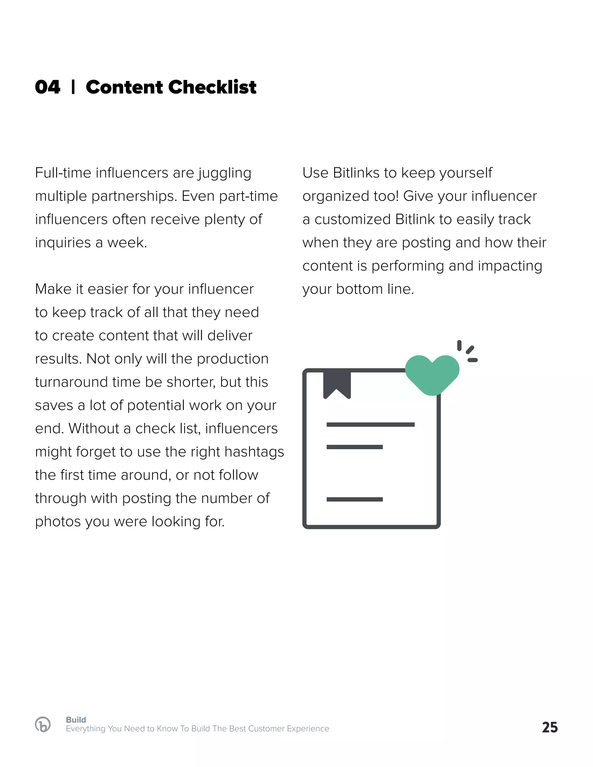 Build
Everything You Need to Know To Build The Best Customer Experience 25
04 | Content Checklist
Full-time influencers are juggling
multiple partnerships. Even part-time
influencers often receive plenty of
inquiries a week.
Make it easier for your influencer
to keep track of all that they need
to create content that will deliver
results. Not only will the production
turnaround time be shorter, but this
saves a lot of potential work on your
end. Without a check list, influencers
might forget to use the right hashtags
the first time around, or not follow
through with posting the number of
photos you were looking for.
Use Bitlinks to keep yourself
organized too! Give your influencer
a customized Bitlink to easily track
when they are posting and how their
content is performing and impacting
your bottom line.
 