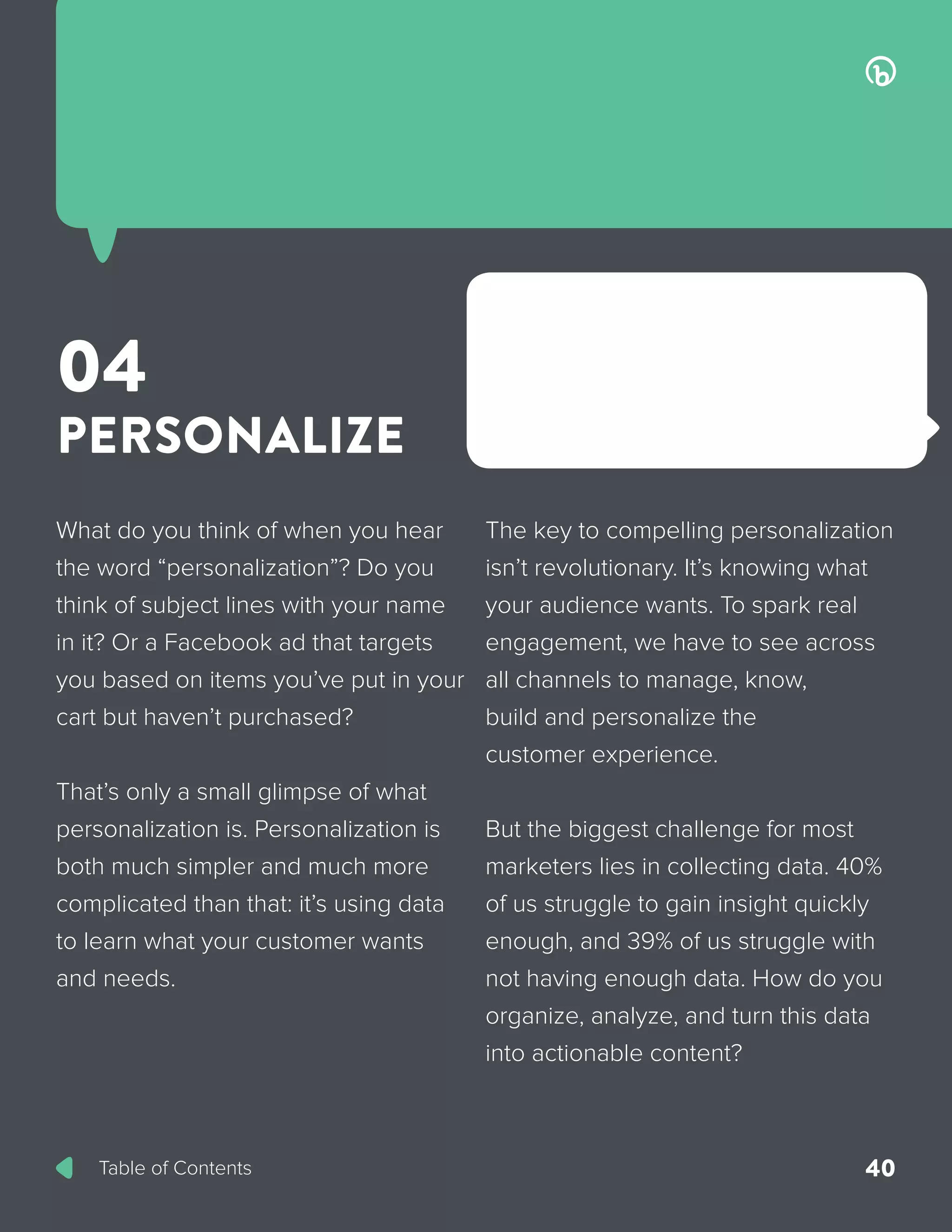 Table of Contents 40
What do you think of when you hear
the word “personalization”? Do you
think of subject lines with your name
in it? Or a Facebook ad that targets
you based on items you’ve put in your
cart but haven’t purchased?
That’s only a small glimpse of what
personalization is. Personalization is
both much simpler and much more
complicated than that: it’s using data
to learn what your customer wants
and needs.
The key to compelling personalization
isn’t revolutionary. It’s knowing what
your audience wants. To spark real
engagement, we have to see across
all channels to manage, know,
build and personalize the
customer experience.
But the biggest challenge for most
marketers lies in collecting data. 40%
of us struggle to gain insight quickly
enough, and 39% of us struggle with
not having enough data. How do you
organize, analyze, and turn this data
into actionable content?
04
PERSONALIZE
 