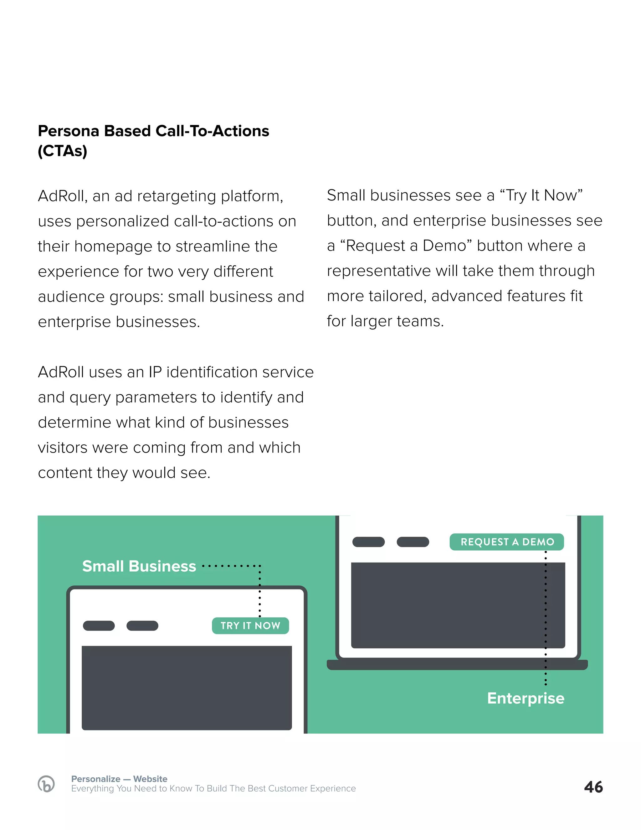 46
Persona Based Call-To-Actions
(CTAs)
AdRoll, an ad retargeting platform,
uses personalized call-to-actions on
their homepage to streamline the
experience for two very different
audience groups: small business and
enterprise businesses.
AdRoll uses an IP identification service
and query parameters to identify and
determine what kind of businesses
visitors were coming from and which
content they would see.
Small businesses see a “Try It Now”
button, and enterprise businesses see
a “Request a Demo” button where a
representative will take them through
more tailored, advanced features fit
for larger teams.
Personalize — Website
Everything You Need to Know To Build The Best Customer Experience
TRY IT NOW
REQUEST A DEMO
Small Business
Enterprise
 