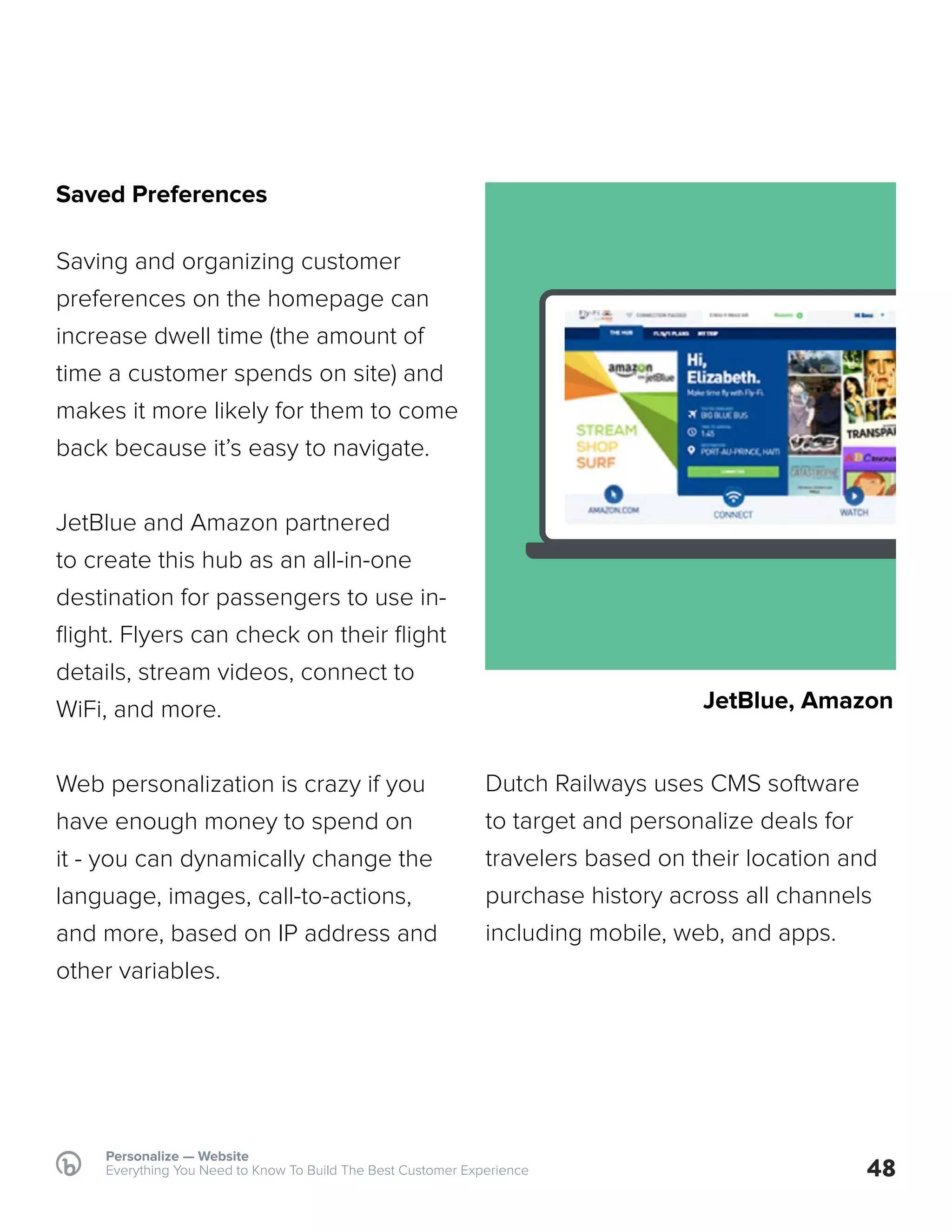 Saved Preferences
Saving and organizing customer
preferences on the homepage can
increase dwell time (the amount of
time a customer spends on site) and
makes it more likely for them to come
back because it’s easy to navigate.
JetBlue and Amazon partnered
to create this hub as an all-in-one
destination for passengers to use in-
flight. Flyers can check on their flight
details, stream videos, connect to
WiFi, and more.
Web personalization is crazy if you
have enough money to spend on
it - you can dynamically change the
language, images, call-to-actions,
and more, based on IP address and
other variables.
Dutch Railways uses CMS software
to target and personalize deals for
travelers based on their location and
purchase history across all channels
including mobile, web, and apps.
48
Personalize — Website
Everything You Need to Know To Build The Best Customer Experience
JetBlue, Amazon
 