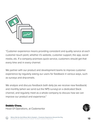 10
Where We Are And Where We’re Headed — Customer Experience Around the Org
Everything You Need to Know To Build The Best Customer Experience
“Customer experience means providing consistent and quality service at each
customer touch point, whether it’s website, customer support, the app, social
media, etc. If a company promises quick service, customers should get that
every time and in every channel.
We partner with our product and development teams to improve customer
experience by regularly asking our users for feedback in various ways, such
as surveys and drip-emails.
We analyze and discuss feedback both daily (as we receive new feedback)
and monthly (when we send out the NPS survey) on a dedicated Slack
channel, and regularly meet as a whole company to discuss how we can
improve our product and experience.”
Debbie Chew,
Head Of Operations, at Codementor
 