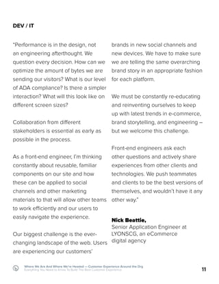 11
Where We Are And Where We’re Headed — Customer Experience Around the Org
Everything You Need to Know To Build The Best Customer Experience
DEV / IT
“Performance is in the design, not
an engineering afterthought. We
question every decision. How can we
optimize the amount of bytes we are
sending our visitors? What is our level
of ADA compliance? Is there a simpler
interaction? What will this look like on
different screen sizes?
Collaboration from different
stakeholders is essential as early as
possible in the process.
As a front-end engineer, I’m thinking
constantly about reusable, familiar
components on our site and how
these can be applied to social
channels and other marketing
materials to that will allow other teams
to work efficiently and our users to
easily navigate the experience.
Our biggest challenge is the ever-
changing landscape of the web. Users
are experiencing our customers’
brands in new social channels and
new devices. We have to make sure
we are telling the same overarching
brand story in an appropriate fashion
for each platform.
We must be constantly re-educating
and reinventing ourselves to keep
up with latest trends in e-commerce,
brand storytelling, and engineering –
but we welcome this challenge.
Front-end engineers ask each
other questions and actively share
experiences from other clients and
technologies. We push teammates
and clients to be the best versions of
themselves, and wouldn’t have it any
other way.”
Nick Beattie,
Senior Application Engineer at
LYONSCG, an eCommerce
digital agency
 