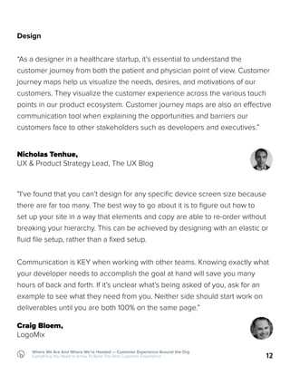 12
Where We Are And Where We’re Headed — Customer Experience Around the Org
Everything You Need to Know To Build The Best Customer Experience
Design
“As a designer in a healthcare startup, it’s essential to understand the
customer journey from both the patient and physician point of view. Customer
journey maps help us visualize the needs, desires, and motivations of our
customers. They visualize the customer experience across the various touch
points in our product ecosystem. Customer journey maps are also an effective
communication tool when explaining the opportunities and barriers our
customers face to other stakeholders such as developers and executives.”
Nicholas Tenhue,
UX & Product Strategy Lead, The UX Blog
“I’ve found that you can’t design for any specific device screen size because
there are far too many. The best way to go about it is to figure out how to
set up your site in a way that elements and copy are able to re-order without
breaking your hierarchy. This can be achieved by designing with an elastic or
fluid file setup, rather than a fixed setup.
Communication is KEY when working with other teams. Knowing exactly what
your developer needs to accomplish the goal at hand will save you many
hours of back and forth. If it’s unclear what’s being asked of you, ask for an
example to see what they need from you. Neither side should start work on
deliverables until you are both 100% on the same page.”
Craig Bloem,
LogoMix
 