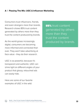 Build — How To Use Content To Build Lasting Relationships
Everything You Need to Know To Build The Best Customer Experience
A | Passing The Mic: UGC & Influencer Marketing
Consumers trust influencers, friends,
and even strangers more than brands.
Research shows 85% trust content
generated by others more than they
trust the content produced by brands.
As the world grows increasingly
digital, consumers are becoming
more informed and connected than
ever. They won’t take advertising at
face value - they do their research.
UGC is so powerful, because it’s
transparent and authentic. UGC can
shine light on different angles of your
product that glossy, retouched ads
can easily hide.
Here are some of our favorite
examples of UGC in the wild:
19
85% trust content
generated by others
more than they
trust the content
produced by brands.
 
