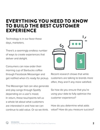 Introduction
Everything You Need to Know To Build The Best Customer Experience 2
EVERYTHING YOU NEED TO KNOW
TO BUILD THE BEST CUSTOMER
EXPERIENCE
Technology is in our favor these
days, marketers.
There’s a seemingly endless number
of ways to create experiences that
deliver and delight.
Consumers can now order their
morning cup of Starbucks coffee
through Facebook Messenger and
get notified when it’s ready for pickup.
The Messenger bot can also generate
and play songs through Spotify
depending on a user’s mood.
In return, these touchpoints tell us
a whole lot about what customers
are interested in and how we can
continue to add value. Or so we think.
Recent research shows that while
customers are talking to brands more
often, they aren’t any more satisfied.
So how do you ensure that you’re
using your data to fully optimize the
customer experience?
How do you determine what adds
value? How do you measure success?
$ $
 