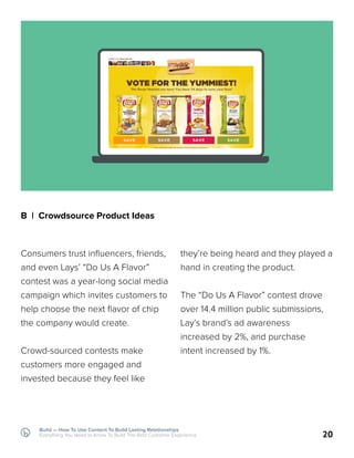 Build — How To Use Content To Build Lasting Relationships
Everything You Need to Know To Build The Best Customer Experience
B | Crowdsource Product Ideas
Consumers trust influencers, friends,
and even Lays’ “Do Us A Flavor”
contest was a year-long social media
campaign which invites customers to
help choose the next flavor of chip
the company would create.
Crowd-sourced contests make
customers more engaged and
invested because they feel like
20
they’re being heard and they played a
hand in creating the product.
The “Do Us A Flavor” contest drove
over 14.4 million public submissions,
Lay’s brand’s ad awareness
increased by 2%, and purchase
intent increased by 1%.
 
