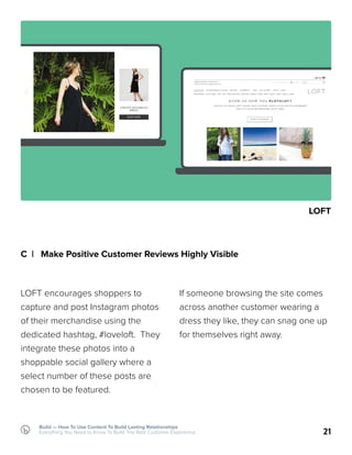 Build — How To Use Content To Build Lasting Relationships
Everything You Need to Know To Build The Best Customer Experience
C | Make Positive Customer Reviews Highly Visible
LOFT encourages shoppers to
capture and post Instagram photos
of their merchandise using the
dedicated hashtag, #loveloft. They
integrate these photos into a
shoppable social gallery where a
select number of these posts are
chosen to be featured.
21
If someone browsing the site comes
across another customer wearing a
dress they like, they can snag one up
for themselves right away.
LOFT
 