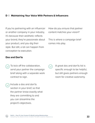 Build — How To Use Content To Build Lasting Relationships
Everything You Need to Know To Build The Best Customer Experience
D | Maintaining Your Voice With Partners & Influencers
Dos and Don’ts
If you’re partnering with an influencer
or another company in your industry,
it’s because their aesthetic reflects
your brand, they’re passionate about
your product, and you dig their
style. But still, a lot can happen from
conception to execution.
To kick off the collaboration,
send your partner the campaign
brief along with a separate work
contract to sign.
Include a dos and don’ts
section in your brief, so that
the partner know exactly what
they are committing to and
you can streamline the
project’s objectives.
22
How do you ensure that partner
content matches your vision?
This is where a campaign brief
comes into play.
A great dos and don’ts list is
specific enough to be helpful,
but still gives partners enough
room for creative autonomy.
 