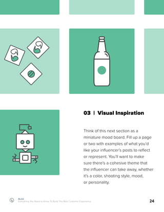 Build
Everything You Need to Know To Build The Best Customer Experience 24
03 | Visual Inspiration
Think of this next section as a
miniature mood board. Fill up a page
or two with examples of what you’d
like your influencer’s posts to reflect
or represent. You’ll want to make
sure there’s a cohesive theme that
the influencer can take away, whether
it’s a color, shooting style, mood,
or personality.
 